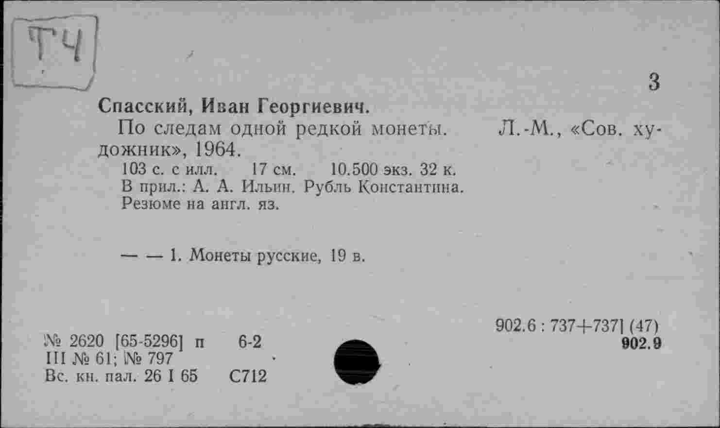 ﻿Спасский, Иван Георгиевич.
По следам одной редкой монеты, дожник», 1964.
103 с. с илл. 17 см. 10.500 экз. 32 к.
В прил.: А. А. Ильин. Рубль Константина.
Резюме на англ. яз.
3
Л.-М., «Сов. ху-
------1. Монеты русские, 19 в.
№ 2620 [65-5296] п 6-2
III № 61; № 797
Вс. кн. пал. 26 I 65	С712
902.6 : 737+7371 (47)
902.9